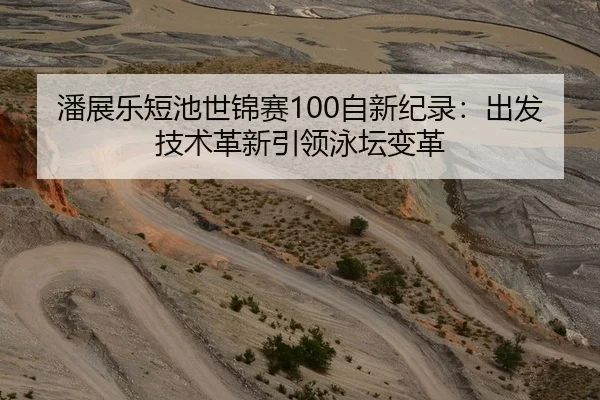 潘展乐短池世锦赛100自新纪录：出发技术革新引领泳坛变革