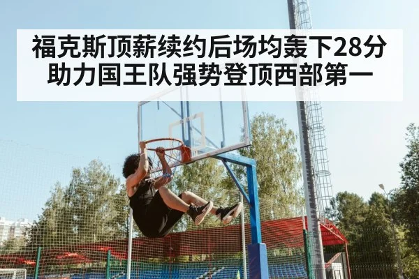 福克斯顶薪续约后场均轰下28分助力国王队强势登顶西部第一